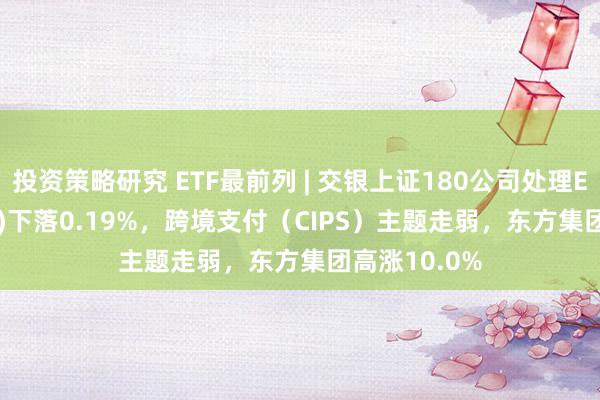 投资策略研究 ETF最前列 | 交银上证180公司处理ETF(510010)下落0.19%，跨境支付（CIPS）主题走弱，东方集团高涨10.0%