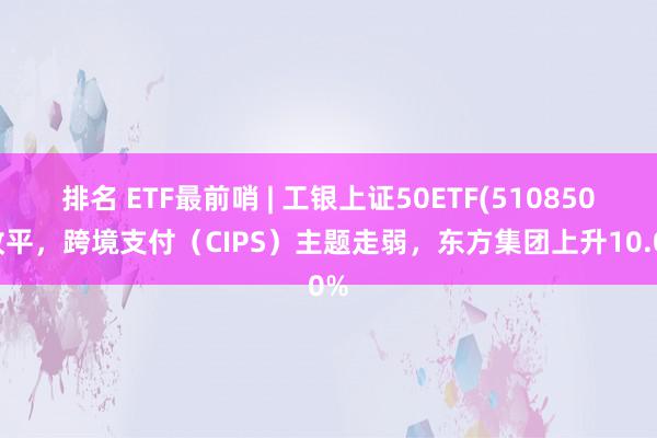 排名 ETF最前哨 | 工银上证50ETF(510850)收平，跨境支付（CIPS）主题走弱，东方集团上升10.0%