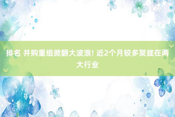 排名 并购重组掀翻大波浪! 近2个月较多聚拢在两大行业