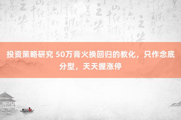 投资策略研究 50万膏火换回归的教化，只作念底分型，天天握涨停