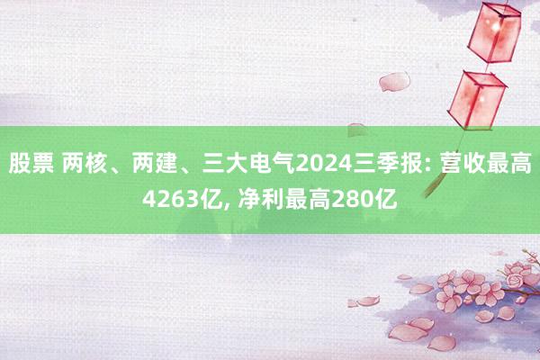 股票 两核、两建、三大电气2024三季报: 营收最高4263亿, 净利最高280亿