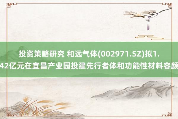 投资策略研究 和远气体(002971.SZ)拟1.42亿元在宜昌产业园投建先行者体和功能性材料容颜