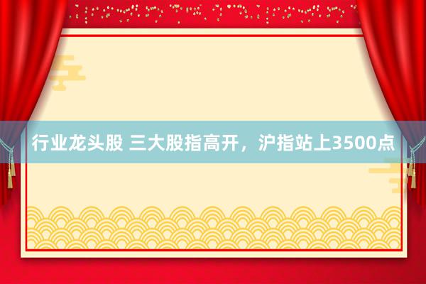 行业龙头股 三大股指高开，沪指站上3500点