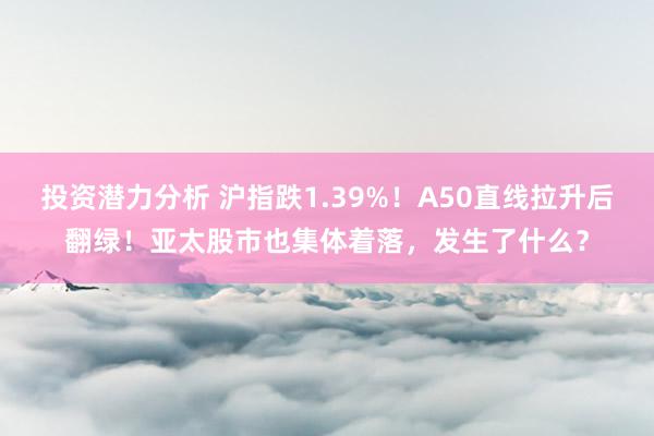 投资潜力分析 沪指跌1.39%！A50直线拉升后翻绿！亚太股市也集体着落，发生了什么？