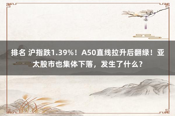 排名 沪指跌1.39%！A50直线拉升后翻绿！亚太股市也集体下落，发生了什么？