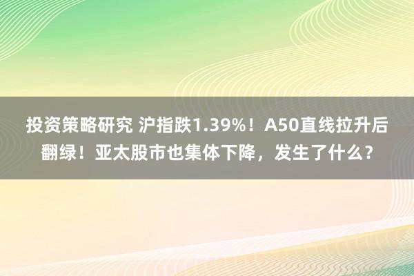 投资策略研究 沪指跌1.39%！A50直线拉升后翻绿！亚太股市也集体下降，发生了什么？