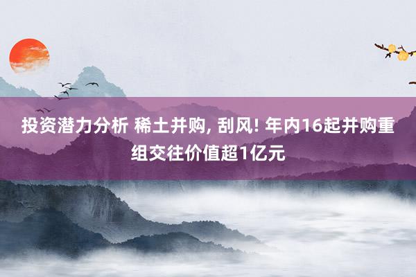 投资潜力分析 稀土并购, 刮风! 年内16起并购重组交往价值超1亿元