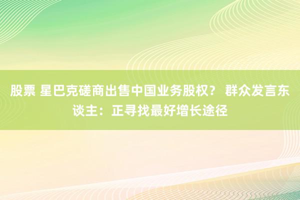 股票 星巴克磋商出售中国业务股权？ 群众发言东谈主：正寻找最好增长途径