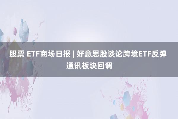 股票 ETF商场日报 | 好意思股谈论跨境ETF反弹 通讯板块回调