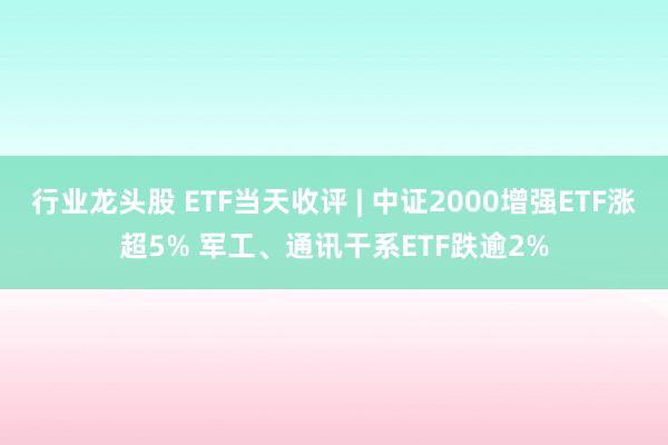 行业龙头股 ETF当天收评 | 中证2000增强ETF涨超5% 军工、通讯干系ETF跌逾2%