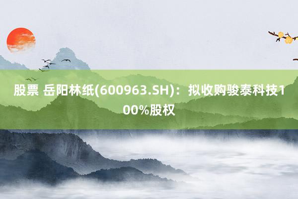 股票 岳阳林纸(600963.SH)：拟收购骏泰科技100%股权