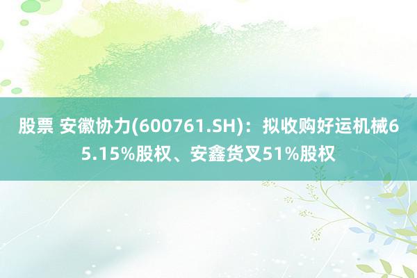 股票 安徽协力(600761.SH)：拟收购好运机械65.15%股权、安鑫货叉51%股权