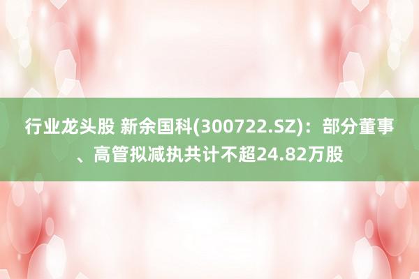 行业龙头股 新余国科(300722.SZ)：部分董事、高管拟减执共计不超24.82万股