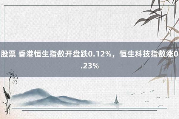 股票 香港恒生指数开盘跌0.12%，恒生科技指数涨0.23%