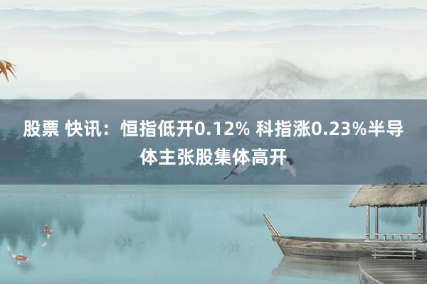 股票 快讯：恒指低开0.12% 科指涨0.23%半导体主张股集体高开