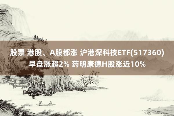 股票 港股、A股都涨 沪港深科技ETF(517360)早盘涨超2% 药明康德H股涨近10%