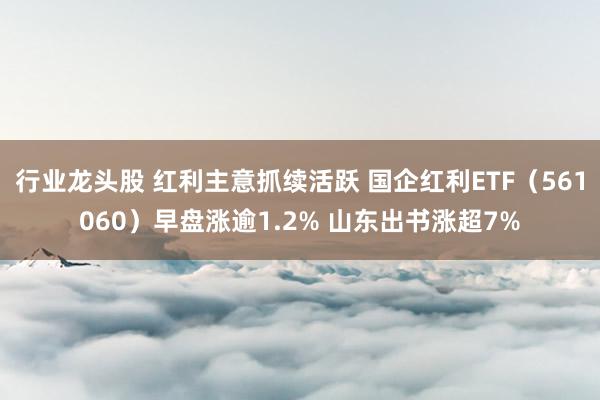 行业龙头股 红利主意抓续活跃 国企红利ETF（561060）早盘涨逾1.2% 山东出书涨超7%