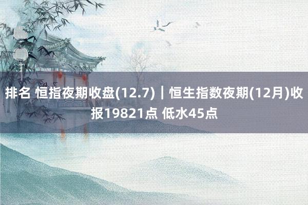 排名 恒指夜期收盘(12.7)︱恒生指数夜期(12月)收报19821点 低水45点