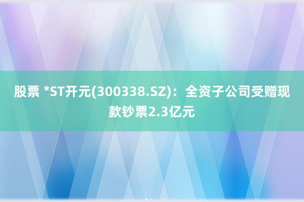 股票 *ST开元(300338.SZ)：全资子公司受赠现款钞票2.3亿元