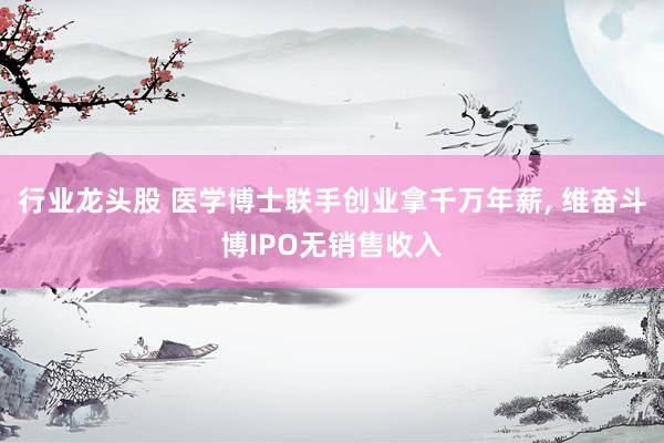 行业龙头股 医学博士联手创业拿千万年薪, 维奋斗博IPO无销售收入