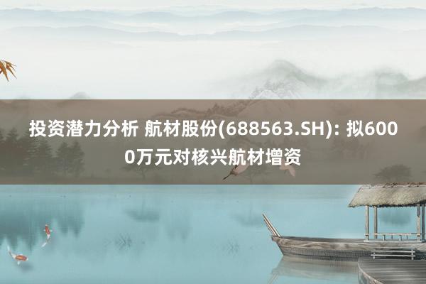 投资潜力分析 航材股份(688563.SH): 拟6000万元对核兴航材增资