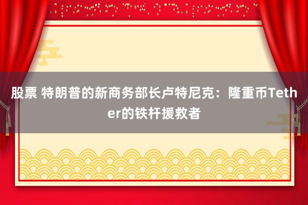 股票 特朗普的新商务部长卢特尼克：隆重币Tether的铁杆援救者