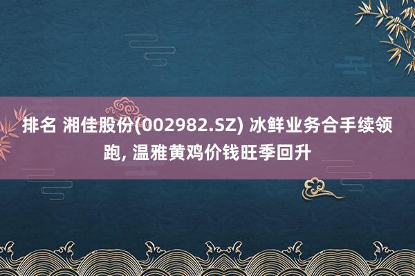 排名 湘佳股份(002982.SZ) 冰鲜业务合手续领跑, 温雅黄鸡价钱旺季回升