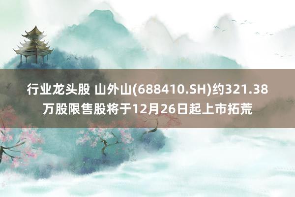 行业龙头股 山外山(688410.SH)约321.38万股限售股将于12月26日起上市拓荒