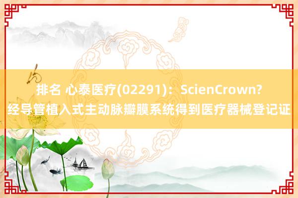 排名 心泰医疗(02291)：ScienCrown?经导管植入式主动脉瓣膜系统得到医疗器械登记证