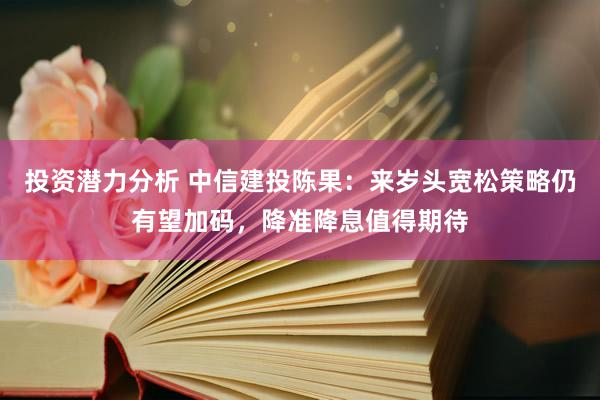 投资潜力分析 中信建投陈果：来岁头宽松策略仍有望加码，降准降息值得期待