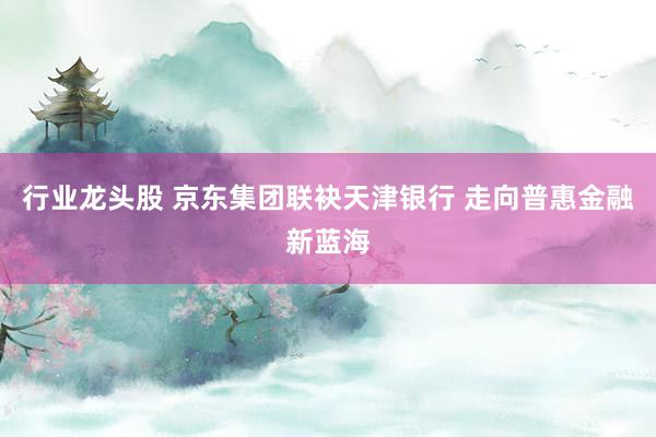 行业龙头股 京东集团联袂天津银行 走向普惠金融新蓝海