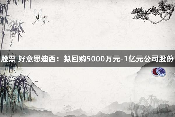 股票 好意思迪西：拟回购5000万元-1亿元公司股份