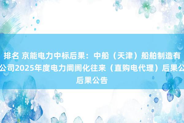 排名 京能电力中标后果：中船（天津）船舶制造有限公司2025年度电力阛阓化往来（直购电代理）后果公告