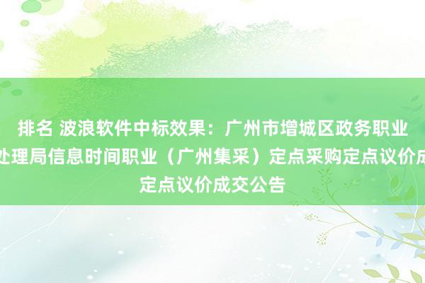 排名 波浪软件中标效果：广州市增城区政务职业和数据处理局信息时间职业（广州集采）定点采购定点议价成交公告