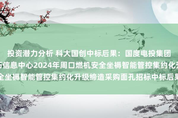 投资潜力分析 科大国创中标后果：国度电投集团河南电力有限公司技巧信息中心2024年周口燃机安全坐褥智能管控集约化升级缔造采购面孔招标中标后果公示