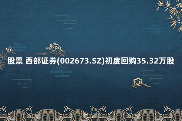 股票 西部证券(002673.SZ)初度回购35.32万股