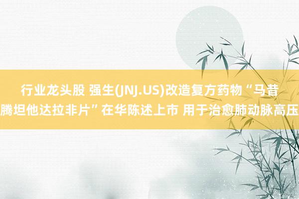 行业龙头股 强生(JNJ.US)改造复方药物“马昔腾坦他达拉非片”在华陈述上市 用于治愈肺动脉高压