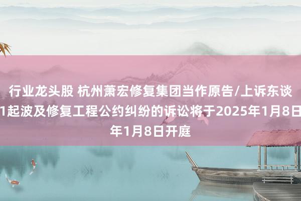 行业龙头股 杭州萧宏修复集团当作原告/上诉东谈主的1起波及修复工程公约纠纷的诉讼将于2025年1月8日开庭