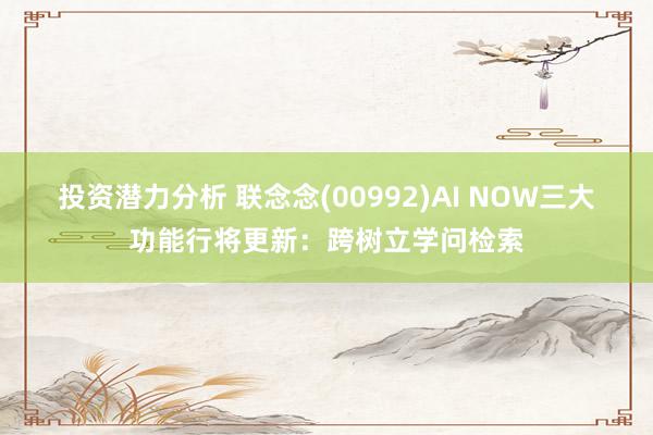 投资潜力分析 联念念(00992)AI NOW三大功能行将更新：跨树立学问检索