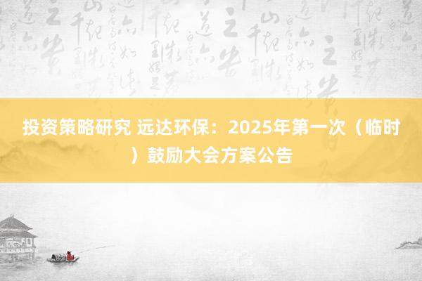 投资策略研究 远达环保：2025年第一次（临时）鼓励大会方案公告