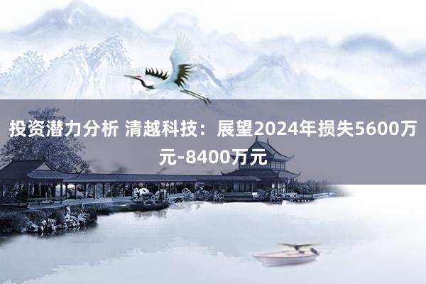 投资潜力分析 清越科技：展望2024年损失5600万元-8400万元