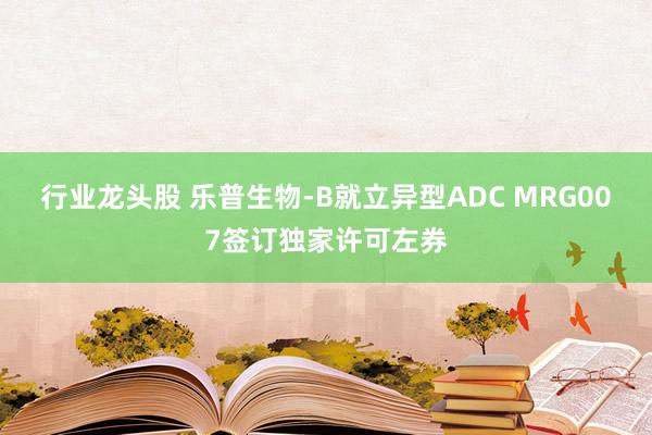 行业龙头股 乐普生物-B就立异型ADC MRG007签订独家许可左券