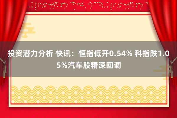 投资潜力分析 快讯：恒指低开0.54% 科指跌1.05%汽车股精深回调