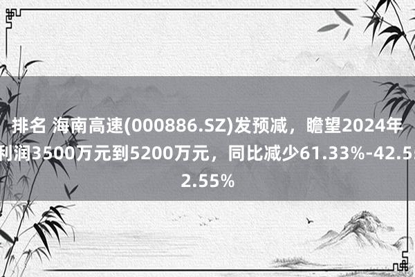 排名 海南高速(000886.SZ)发预减，瞻望2024年净利润3500万元到5200万元，同比减少61.33%-42.55%