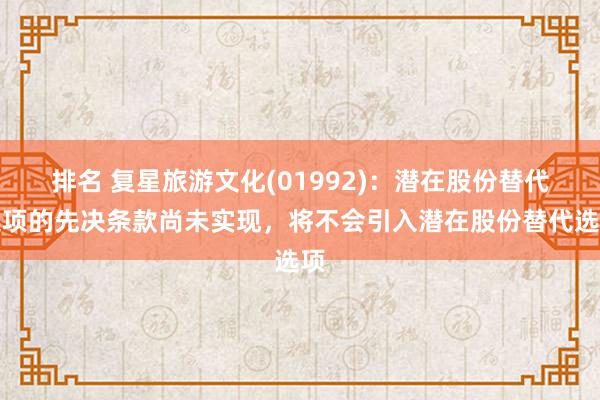 排名 复星旅游文化(01992)：潜在股份替代选项的先决条款尚未实现，将不会引入潜在股份替代选项