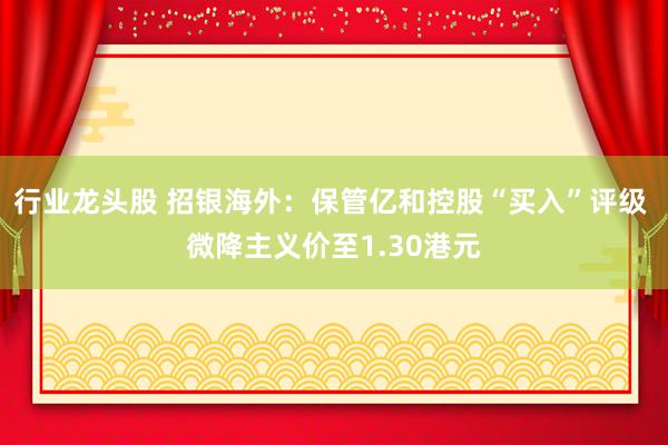 行业龙头股 招银海外：保管亿和控股“买入”评级 微降主义价至1.30港元