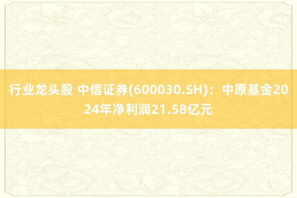 行业龙头股 中信证券(600030.SH)：中原基金2024年净利润21.58亿元