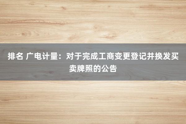 排名 广电计量：对于完成工商变更登记并换发买卖牌照的公告