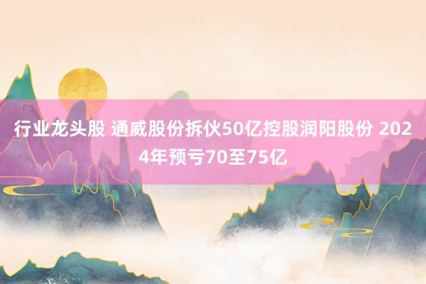 行业龙头股 通威股份拆伙50亿控股润阳股份 2024年预亏70至75亿