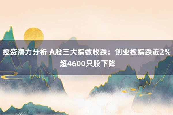 投资潜力分析 A股三大指数收跌：创业板指跌近2% 超4600只股下降